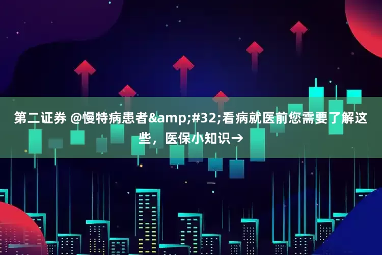 第二证券 @慢特病患者 看病就医前您需要了解这些，医保小知识→