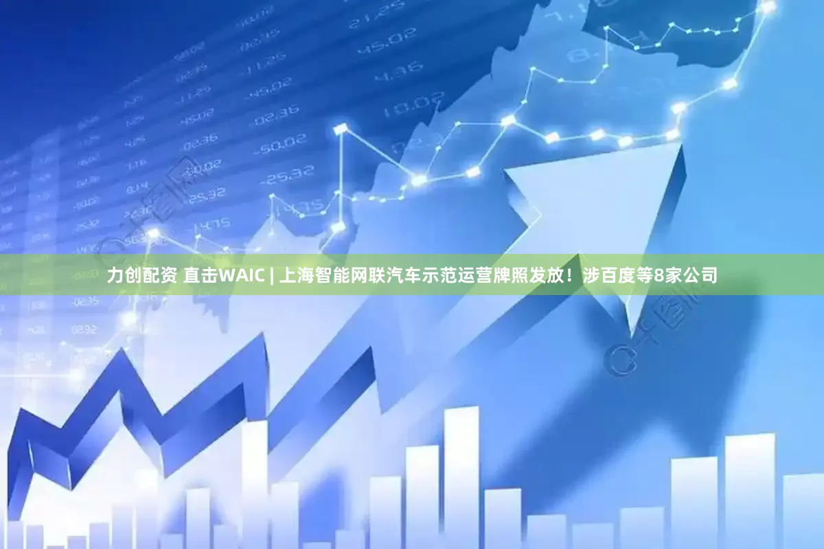 力创配资 直击WAIC | 上海智能网联汽车示范运营牌照发放！涉百度等8家公司