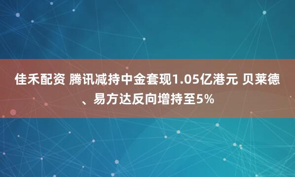 佳禾配资 腾讯减持中金套现1.05亿港元 贝莱德、易方达反向增持至5%
