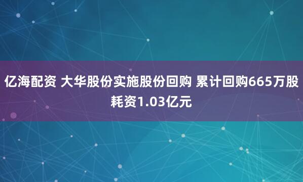 亿海配资 大华股份实施股份回购 累计回购665万股耗资1.03亿元
