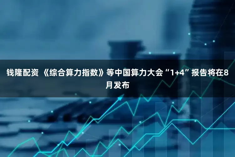 钱隆配资 《综合算力指数》等中国算力大会“1+4”报告将在8月发布