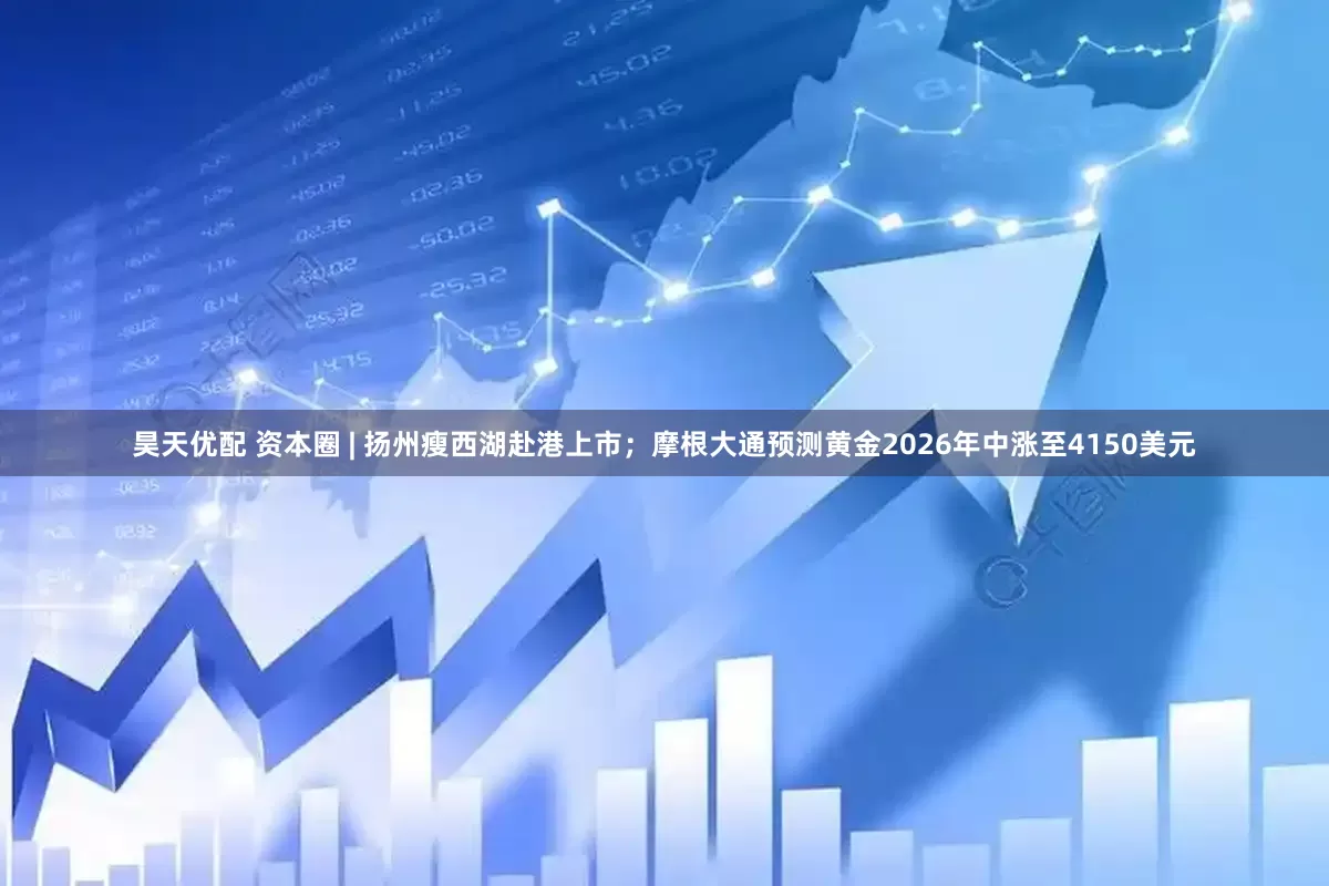 昊天优配 资本圈 | 扬州瘦西湖赴港上市；摩根大通预测黄金2026年中涨至4150美元