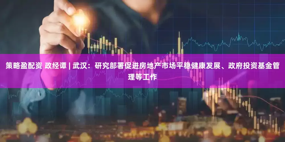 策略盈配资 政经谭 | 武汉：研究部署促进房地产市场平稳健康发展、政府投资基金管理等工作