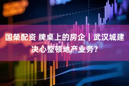 国榮配资 牌桌上的房企｜武汉城建决心整顿地产业务？