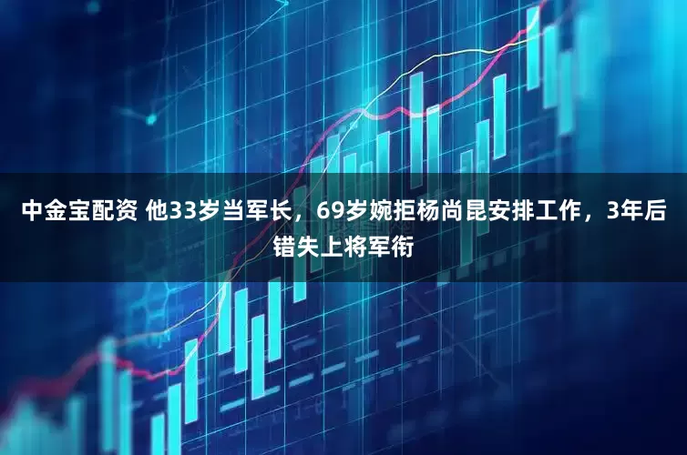 中金宝配资 他33岁当军长，69岁婉拒杨尚昆安排工作，3年后错失上将军衔