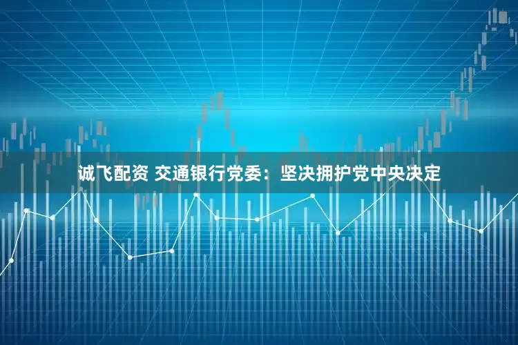 诚飞配资 交通银行党委：坚决拥护党中央决定