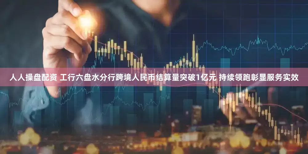人人操盘配资 工行六盘水分行跨境人民币结算量突破1亿元 持续领跑彰显服务实效