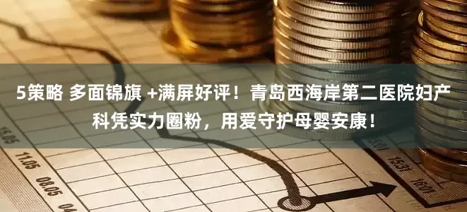 5策略 多面锦旗 +满屏好评！青岛西海岸第二医院妇产科凭实力圈粉，用爱守护母婴安康！