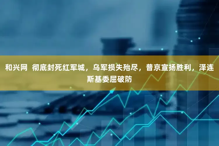 和兴网  彻底封死红军城，乌军损失殆尽，普京宣扬胜利，泽连斯基委屈破防