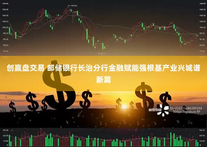 创赢盘交易 邮储银行长治分行金融赋能强根基产业兴城谱新篇