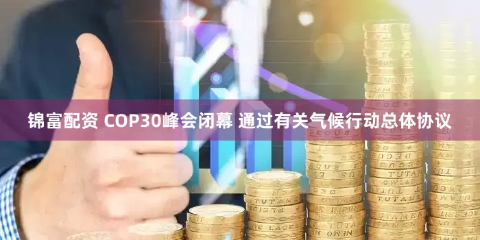 锦富配资 COP30峰会闭幕 通过有关气候行动总体协议