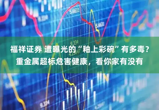 福祥证券 遭曝光的“釉上彩碗”有多毒？重金属超标危害健康，看你家有没有