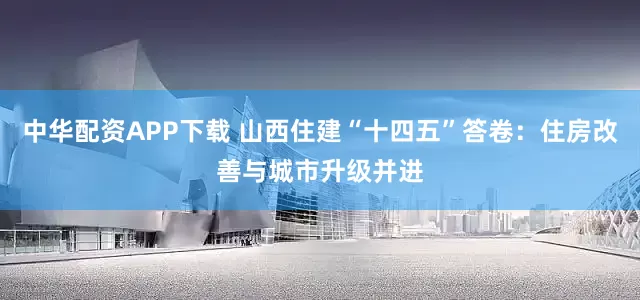 中华配资APP下载 山西住建“十四五”答卷：住房改善与城市升级并进
