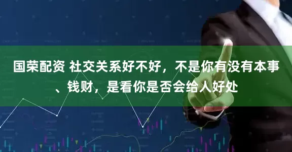 国荣配资 社交关系好不好，不是你有没有本事、钱财，是看你是否会给人好处