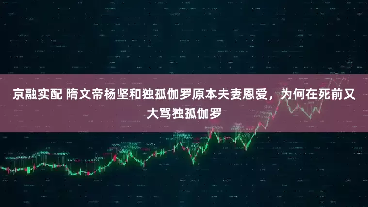 京融实配 隋文帝杨坚和独孤伽罗原本夫妻恩爱，为何在死前又大骂独孤伽罗