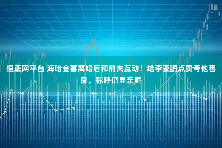 恒正网平台 海哈金喜离婚后和前夫互动！给李亚鹏点赞夸他善良，称呼仍显亲昵