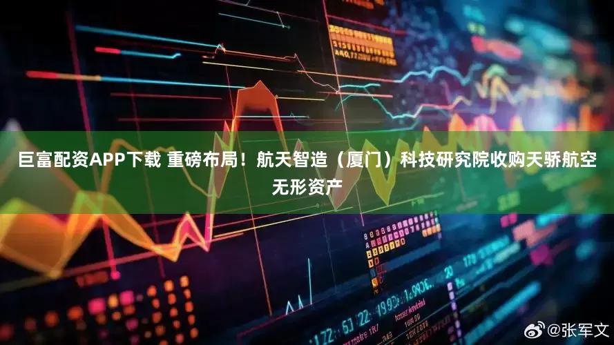 巨富配资APP下载 重磅布局！航天智造（厦门）科技研究院收购天骄航空无形资产