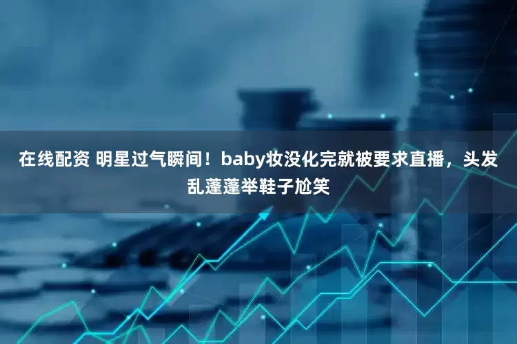 在线配资 明星过气瞬间！baby妆没化完就被要求直播，头发乱蓬蓬举鞋子尬笑