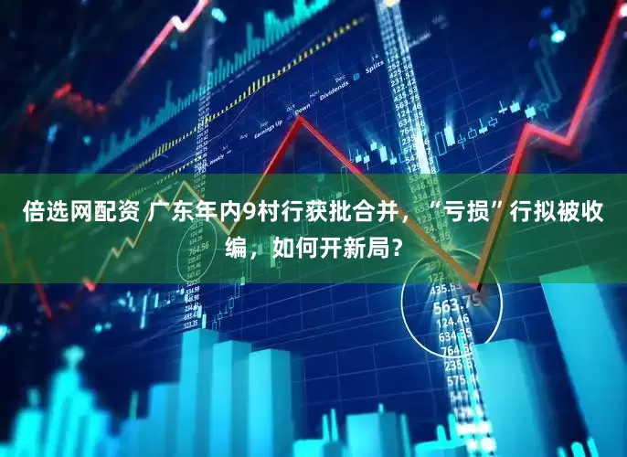 倍选网配资 广东年内9村行获批合并，“亏损”行拟被收编，如何开新局？