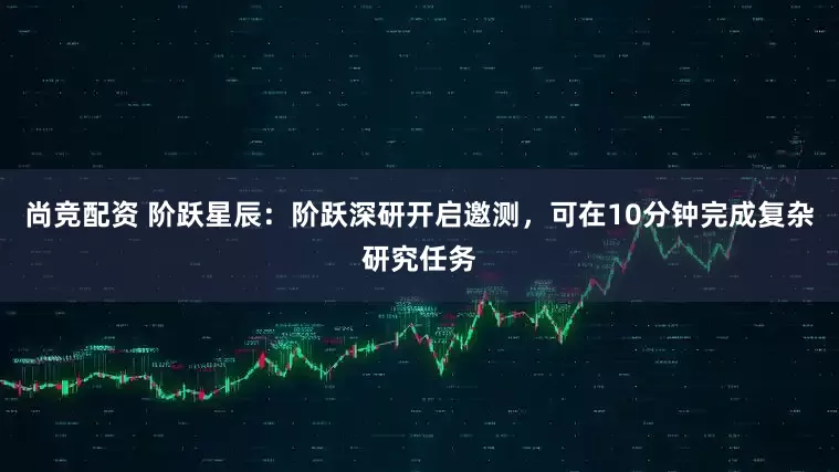 尚竞配资 阶跃星辰：阶跃深研开启邀测，可在10分钟完成复杂研究任务