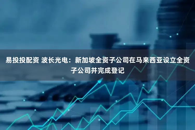 易投投配资 波长光电：新加坡全资子公司在马来西亚设立全资子公司并完成登记
