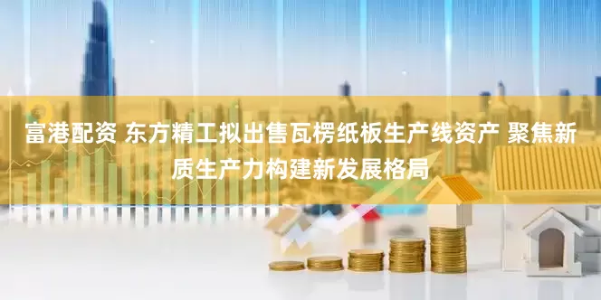 富港配资 东方精工拟出售瓦楞纸板生产线资产 聚焦新质生产力构建新发展格局