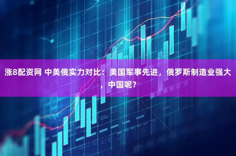 涨8配资网 中美俄实力对比：美国军事先进，俄罗斯制造业强大，中国呢？
