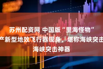 苏州配资网 中国版“里海怪物”？国产新型地效飞行器现身，堪称海峡突击神器